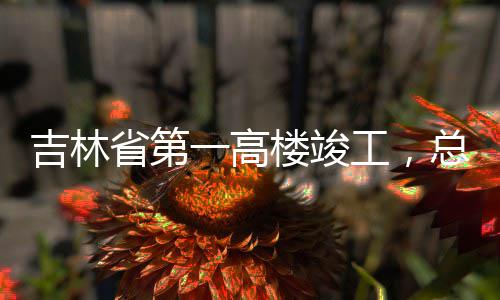 总投资6楼竣吉林工，省第一高3亿元